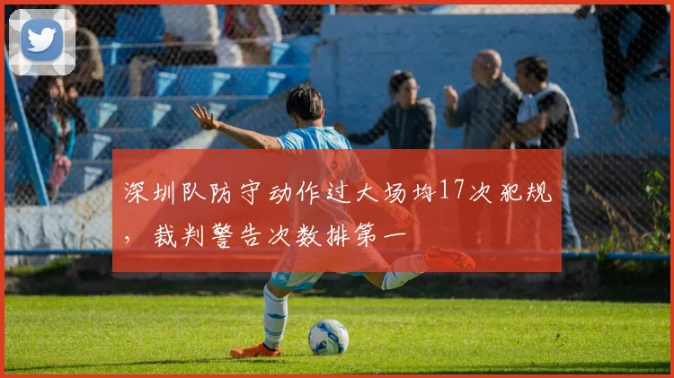 深圳队防守动作过大场均17次犯规，裁判警告次数排第一