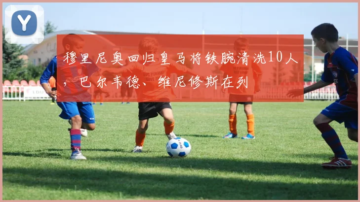 穆里尼奥回归皇马将铁腕清洗10人，巴尔韦德、维尼修斯在列