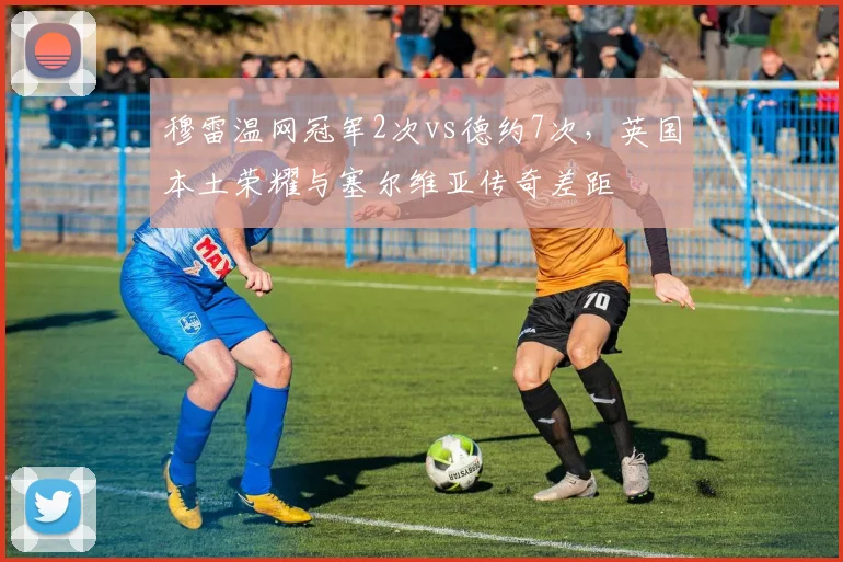 穆雷温网冠军2次vs德约7次，英国本土荣耀与塞尔维亚传奇差距