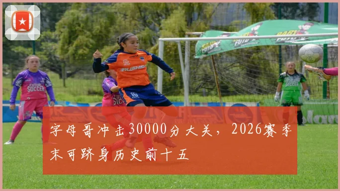 字母哥冲击30000分大关，2026赛季末可跻身历史前十五